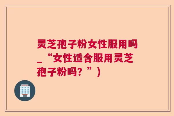 灵芝孢子粉女性服用吗_“女性适合服用灵芝孢子粉吗?”) 灵芝孢子粉女性服用吗_“女性适合服用灵芝孢子粉吗?”)