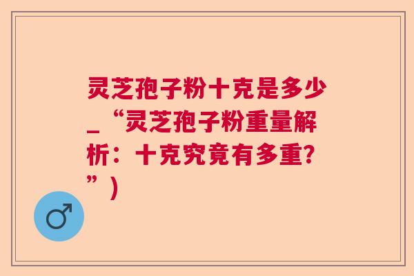 灵芝孢子粉十克是多少_“灵芝孢子粉重量解析：十克究竟有多重？”)