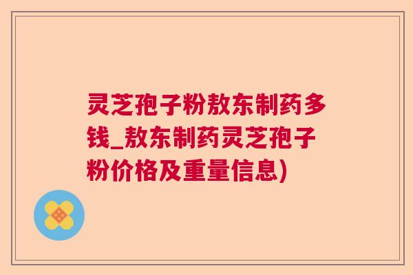 灵芝孢子粉敖东制药多钱_敖东制药灵芝孢子粉价格及重量信息)