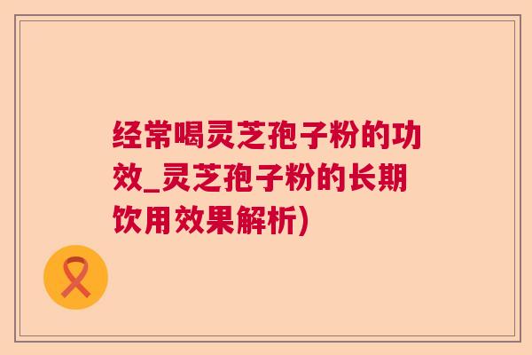 经常喝灵芝孢子粉的功效_灵芝孢子粉的长期饮用效果解析)