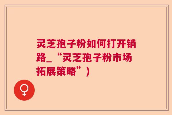 灵芝孢子粉如何打开销路_“灵芝孢子粉市场拓展策略”)
