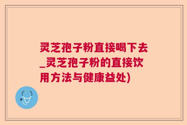 灵芝孢子粉直接喝下去_灵芝孢子粉的直接饮用方法与健康益处)