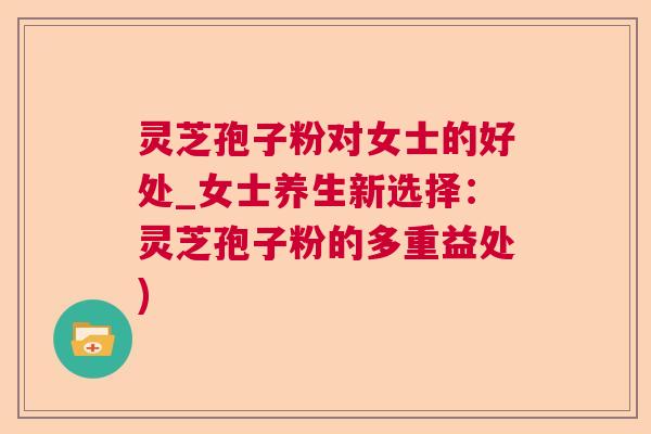 灵芝孢子粉对女士的好处_女士养生新选择：灵芝孢子粉的多重益处)
