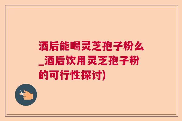 酒后能喝灵芝孢子粉么_酒后饮用灵芝孢子粉的可行性探讨)