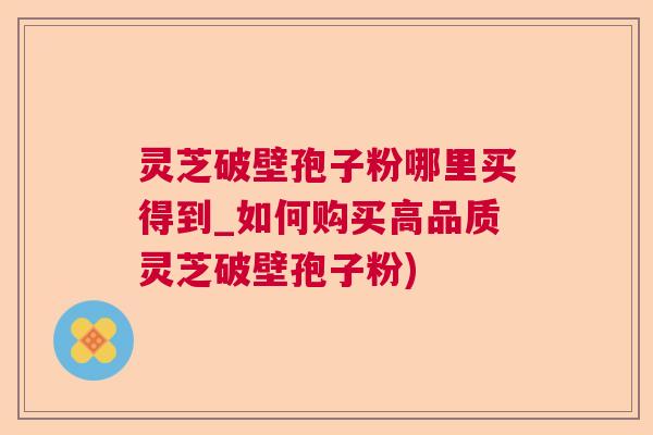 灵芝破壁孢子粉哪里买得到_如何购买高品质灵芝破壁孢子粉)