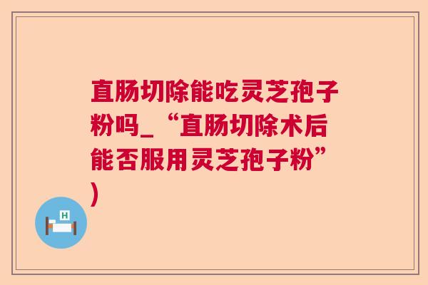 直肠切除能吃灵芝孢子粉吗_“直肠切除术后能否服用灵芝孢子粉”)