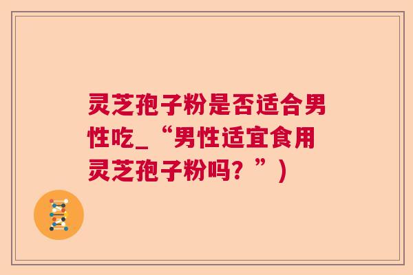 灵芝孢子粉是否适合男性吃_“男性适宜食用灵芝孢子粉吗？”)