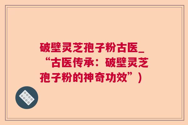 破壁灵芝孢子粉古医_“古医传承：破壁灵芝孢子粉的神奇功效”)