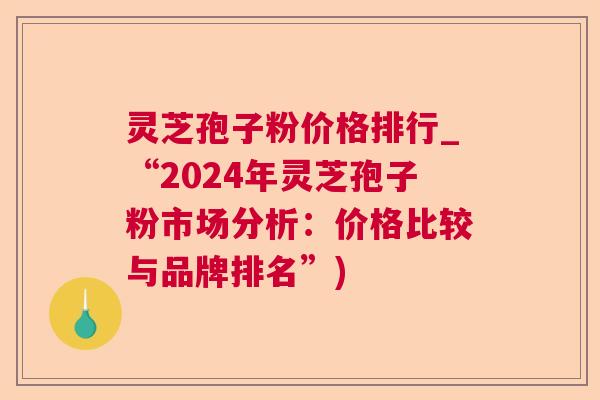 灵芝孢子粉价格排行_“2024年灵芝孢子粉市场分析：价格比较与品牌排名”)
