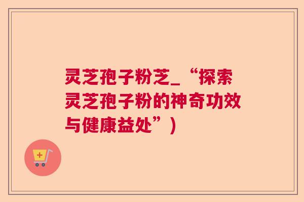 灵芝孢子粉芝_“探索灵芝孢子粉的神奇功效与健康益处”)