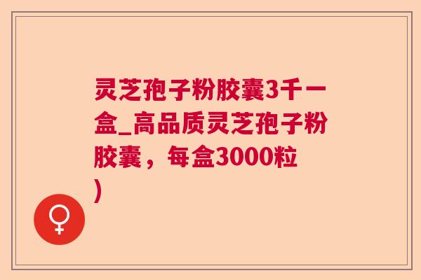 灵芝孢子粉胶囊3千一盒_高品质灵芝孢子粉胶囊，每盒3000粒)