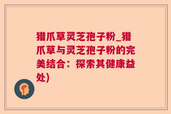 猎爪草灵芝孢子粉_猎爪草与灵芝孢子粉的完美结合：探索其健康益处)