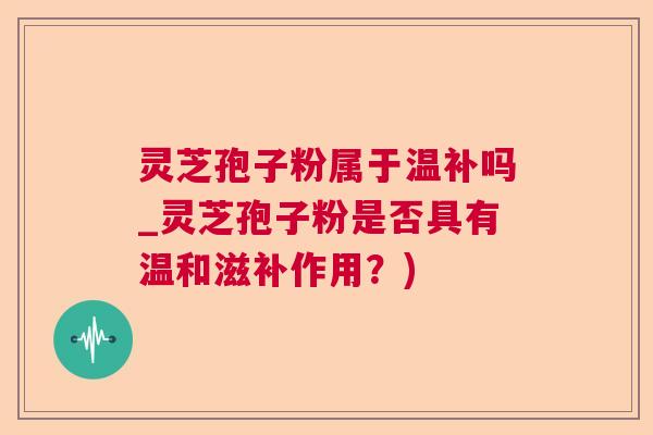 灵芝孢子粉属于温补吗_灵芝孢子粉是否具有温和滋补作用？)