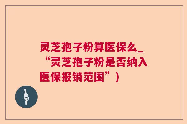 灵芝孢子粉算医保么_“灵芝孢子粉是否纳入医保报销范围”)