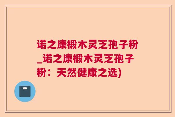 诺之康椴木灵芝孢子粉_诺之康椴木灵芝孢子粉：天然健康之选)