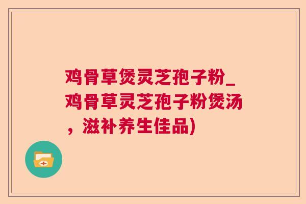 鸡骨草煲灵芝孢子粉_鸡骨草灵芝孢子粉煲汤，滋补养生佳品)