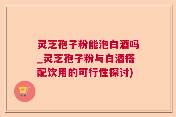 灵芝孢子粉能泡白酒吗_灵芝孢子粉与白酒搭配饮用的可行性探讨)