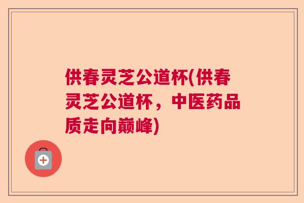 供春灵芝公道杯(供春灵芝公道杯，中医药品质走向巅峰)