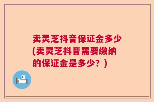 卖灵芝抖音保证金多少(卖灵芝抖音需要缴纳的保证金是多少？)