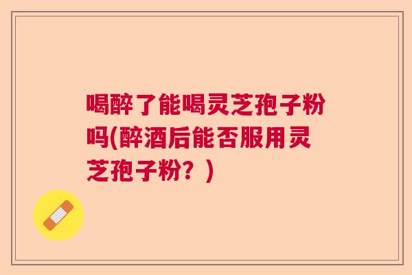 喝醉了能喝灵芝孢子粉吗(醉酒后能否服用灵芝孢子粉？)