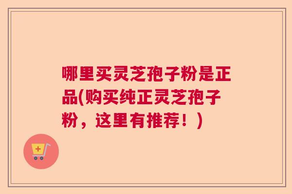 哪里买灵芝孢子粉是正品(购买纯正灵芝孢子粉，这里有推荐！)