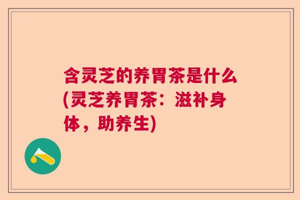 含灵芝的养胃茶是什么(灵芝养胃茶：滋补身体，助养生)