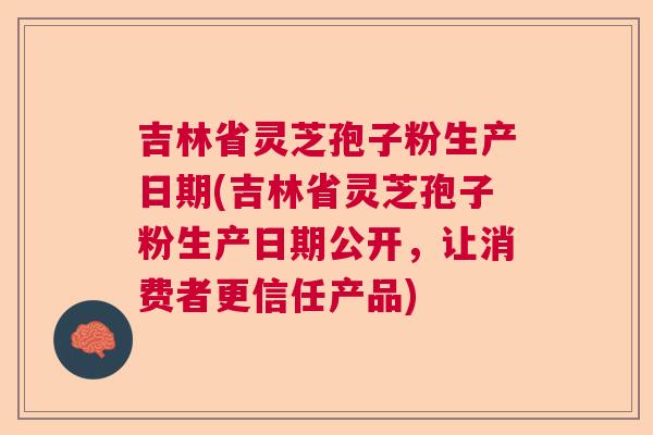 吉林省灵芝孢子粉生产日期(吉林省灵芝孢子粉生产日期公开，让消费者更信任产品)