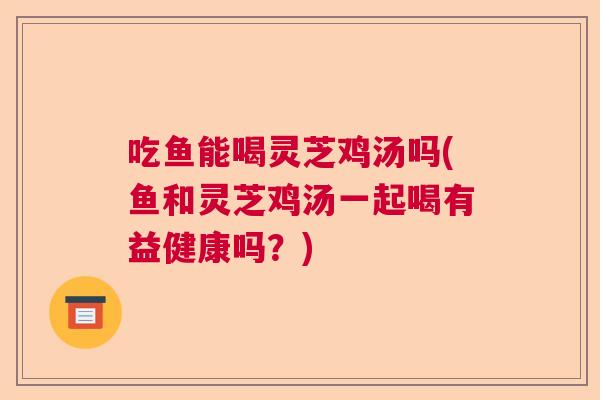 吃鱼能喝灵芝鸡汤吗(鱼和灵芝鸡汤一起喝有益健康吗？)