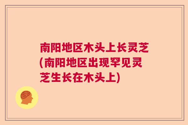 南阳地区木头上长灵芝(南阳地区出现罕见灵芝生长在木头上)