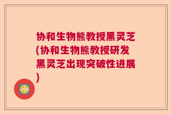 协和生物熊教授黑灵芝(协和生物熊教授研发黑灵芝出现突破性进展)