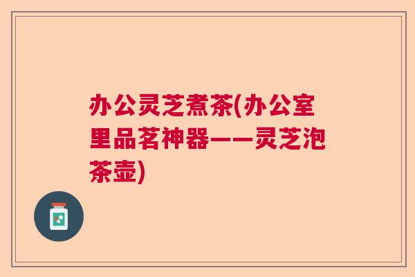 办公灵芝煮茶(办公室里品茗神器——灵芝泡茶壶)