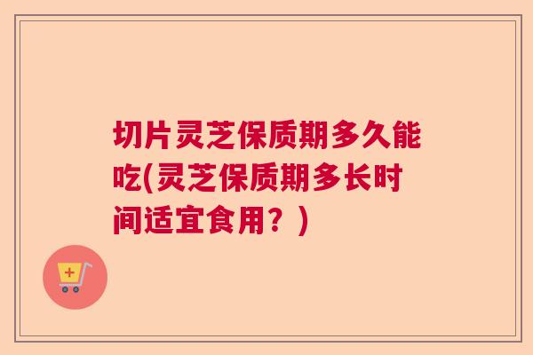 切片灵芝保质期多久能吃(灵芝保质期多长时间适宜食用？)