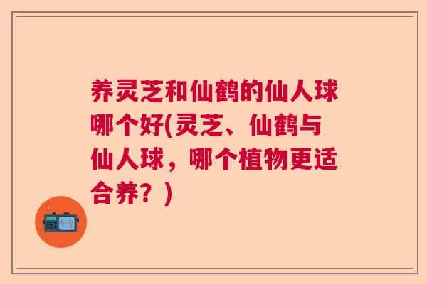 养灵芝和仙鹤的仙人球哪个好(灵芝、仙鹤与仙人球，哪个植物更适合养？)