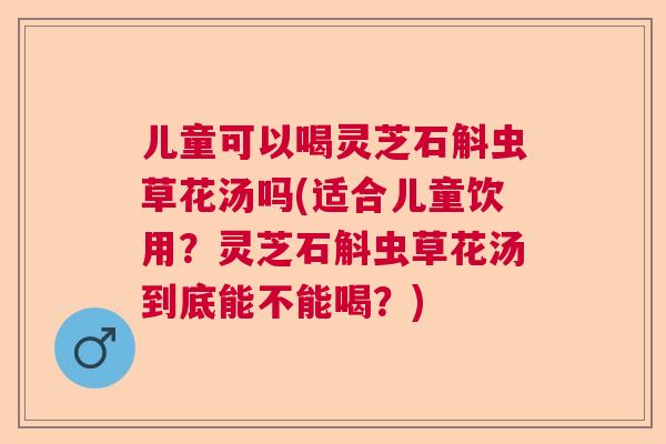 儿童可以喝灵芝石斛虫草花汤吗(适合儿童饮用？灵芝石斛虫草花汤到底能不能喝？)