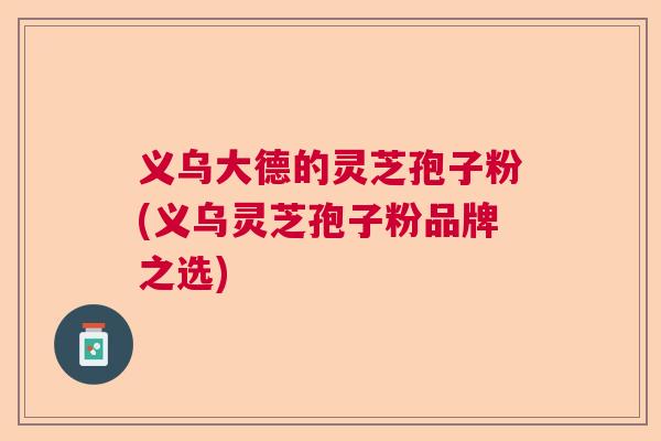 义乌大德的灵芝孢子粉(义乌灵芝孢子粉品牌之选)