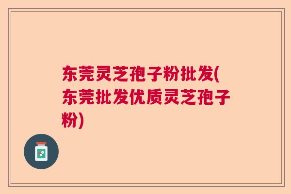 东莞灵芝孢子粉批发(东莞批发优质灵芝孢子粉)