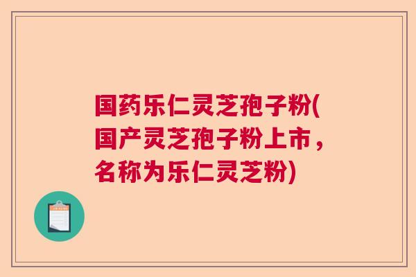 国药乐仁灵芝孢子粉(国产灵芝孢子粉上市，名称为乐仁灵芝粉)