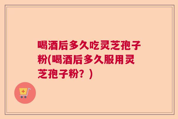 喝酒后多久吃灵芝孢子粉(喝酒后多久服用灵芝孢子粉？)