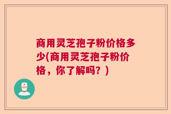 商用灵芝孢子粉价格多少(商用灵芝孢子粉价格，你了解吗？)
