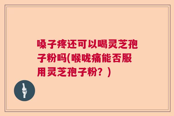 嗓子疼还可以喝灵芝孢子粉吗(喉咙痛能否服用灵芝孢子粉？)