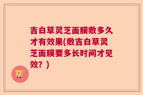 吉白草灵芝面膜敷多久才有效果(敷吉白草灵芝面膜要多长时间才见效？)