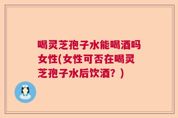 喝灵芝孢子水能喝酒吗女性(女性可否在喝灵芝孢子水后饮酒？)