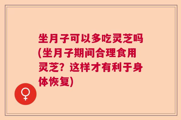 坐月子可以多吃灵芝吗(坐月子期间合理食用灵芝？这样才有利于身体恢复)