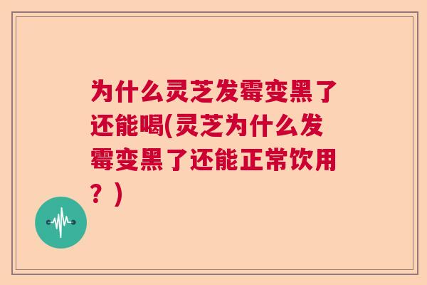 为什么灵芝发霉变黑了还能喝(灵芝为什么发霉变黑了还能正常饮用？)