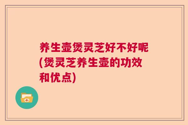 养生壶煲灵芝好不好呢(煲灵芝养生壶的功效和优点)