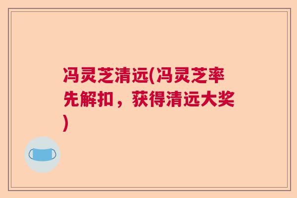 冯灵芝清远(冯灵芝率先解扣，获得清远大奖)