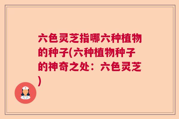 六色灵芝指哪六种植物的种子(六种植物种子的神奇之处：六色灵芝)