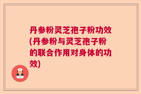 丹参粉灵芝孢子粉功效(丹参粉与灵芝孢子粉的联合作用对身体的功效)