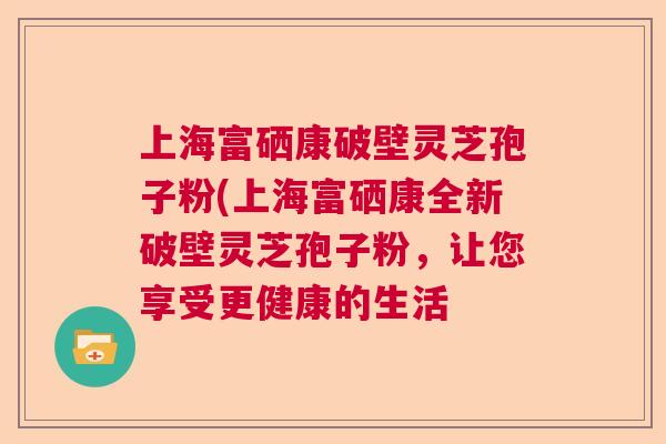 上海富硒康破壁灵芝孢子粉(上海富硒康全新破壁灵芝孢子粉，让您享受更健康的生活