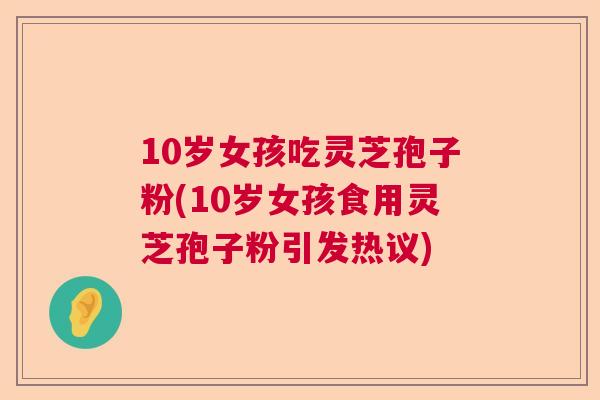 10岁女孩吃灵芝孢子粉(10岁女孩食用灵芝孢子粉引发热议)
